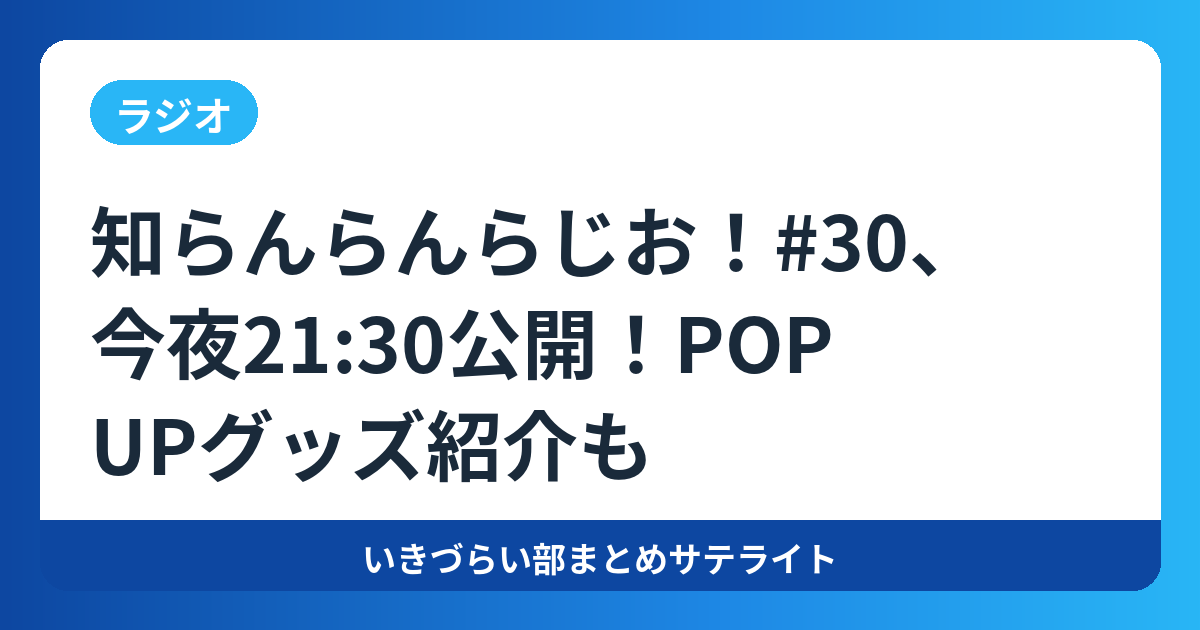 知らんらんらじお!#30、今夜21:30公開!POP UPグッズ紹介も